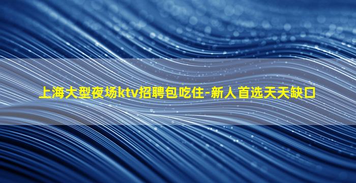 上海大型夜场ktv招聘包吃住-新人首选天天缺口
